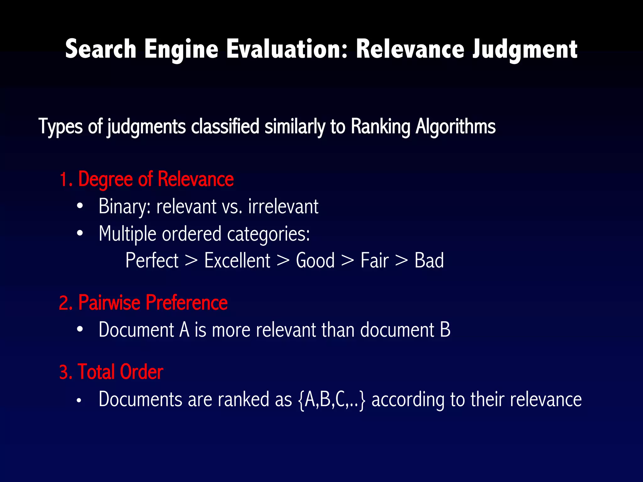 Search Engine Evaluation: Relevance Judgment
Types of judgments classified similarly to Ranking Algorithms
1. Degree of Relevance
• Binary: relevant vs. irrelevant
• Multiple ordered categories:
Perfect > Excellent > Good > Fair > Bad
2. Pairwise Preference
• Document A is more relevant than document B
3. Total Order
• Documents are ranked as {A,B,C,..} according to their relevance
 