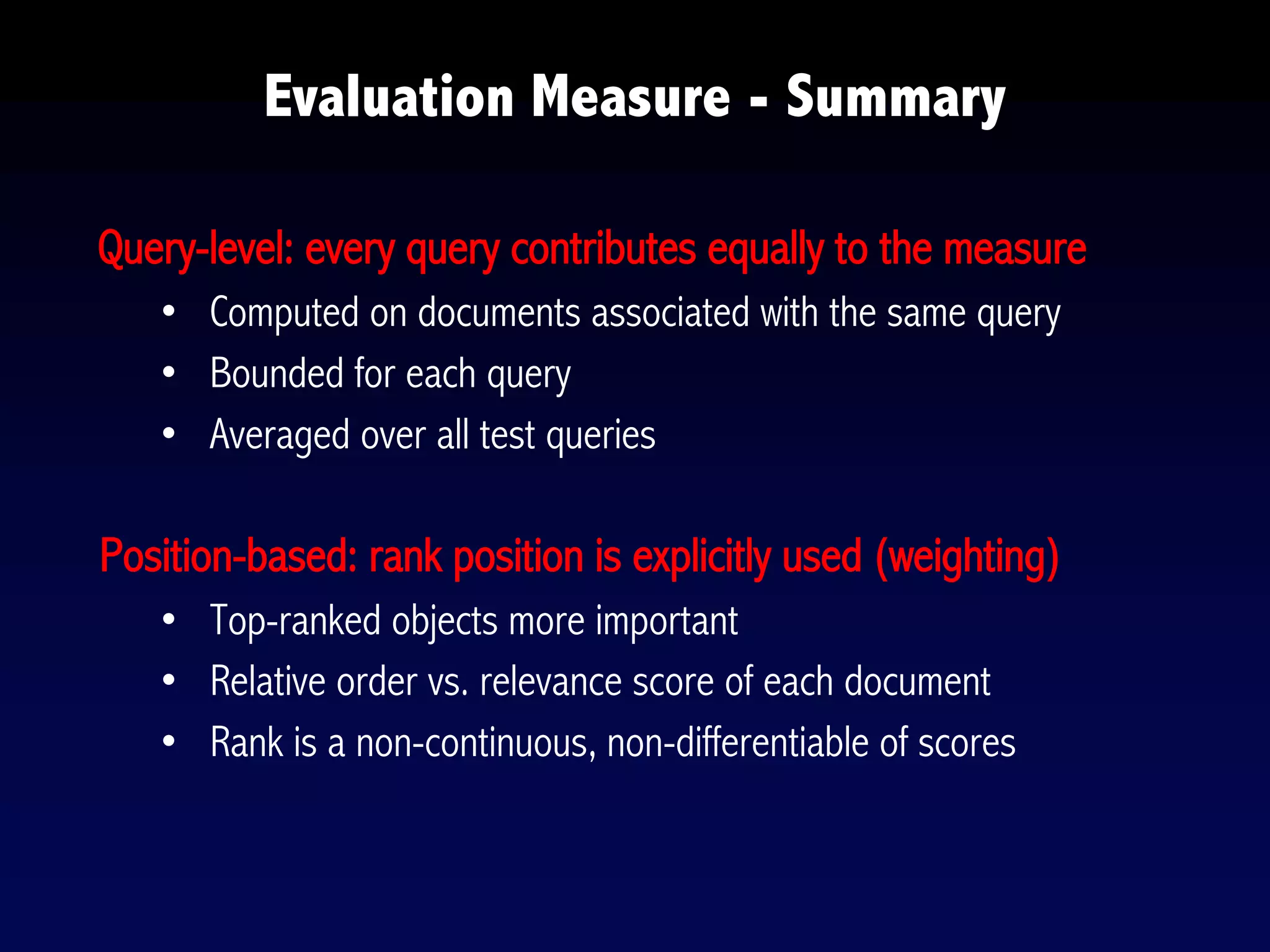 Evaluation Measure - Summary
Query-level: every query contributes equally to the measure
• Computed on documents associated with the same query
• Bounded for each query
• Averaged over all test queries
Position-based: rank position is explicitly used (weighting)
• Top-ranked objects more important
• Relative order vs. relevance score of each document
• Rank is a non-continuous, non-differentiable of scores
 