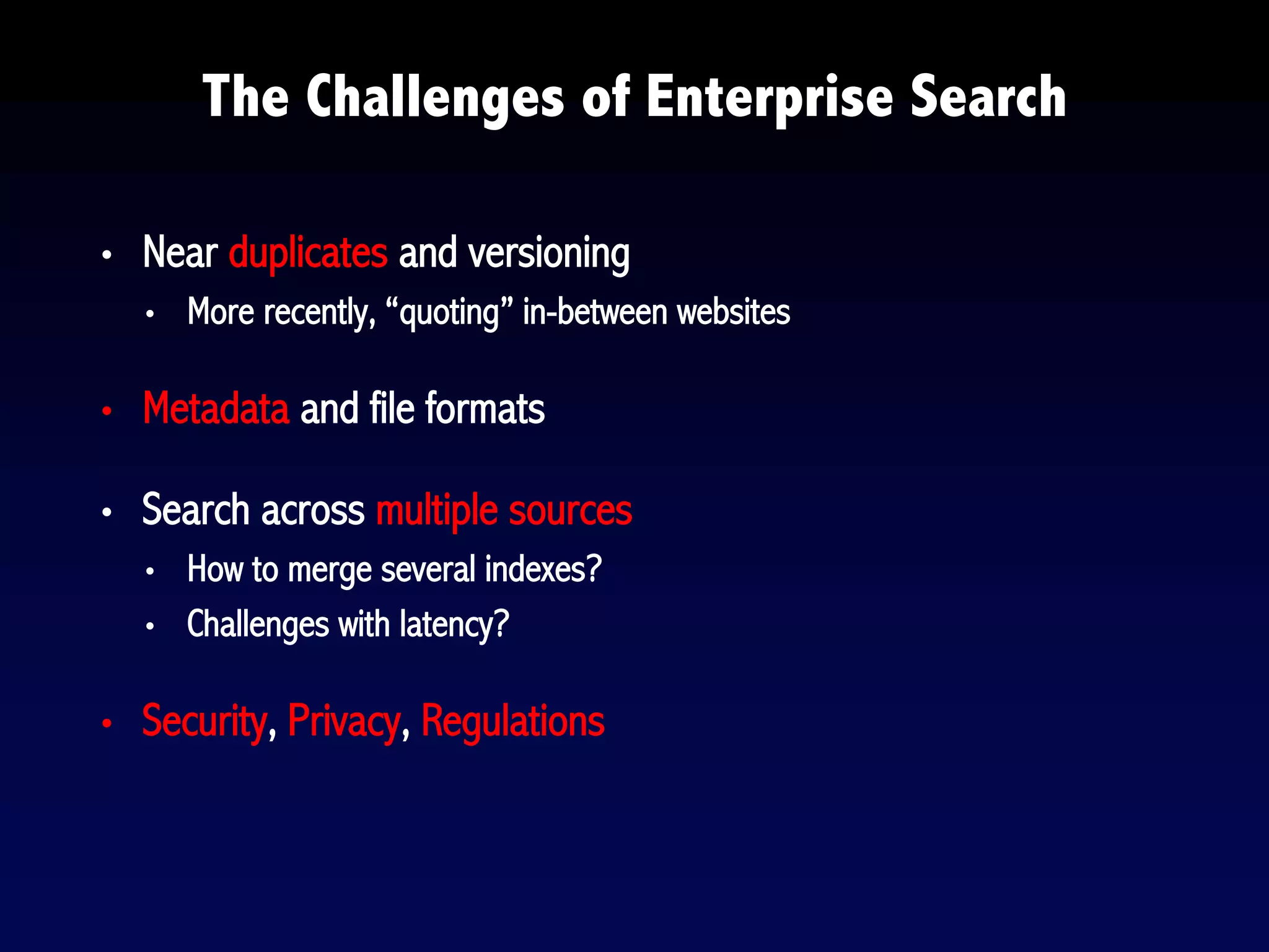 • Near duplicates and versioning
• More recently, “quoting” in-between websites
• Metadata and file formats
• Search across multiple sources
• How to merge several indexes?
• Challenges with latency?
• Security, Privacy, Regulations
The Challenges of Enterprise Search
 