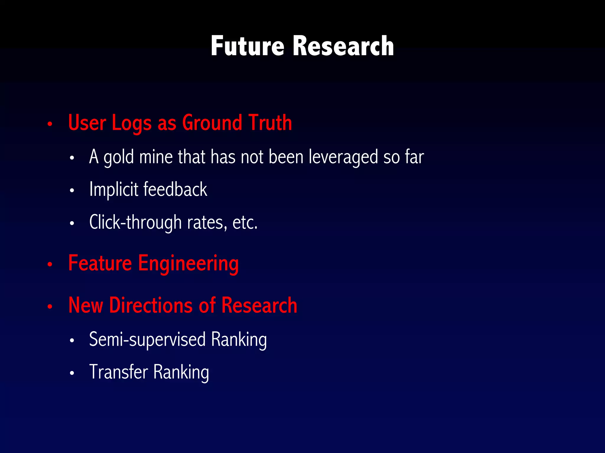 • User Logs as Ground Truth
• A gold mine that has not been leveraged so far
• Implicit feedback
• Click-through rates, etc.
• Feature Engineering
• New Directions of Research
• Semi-supervised Ranking
• Transfer Ranking
Future Research
 