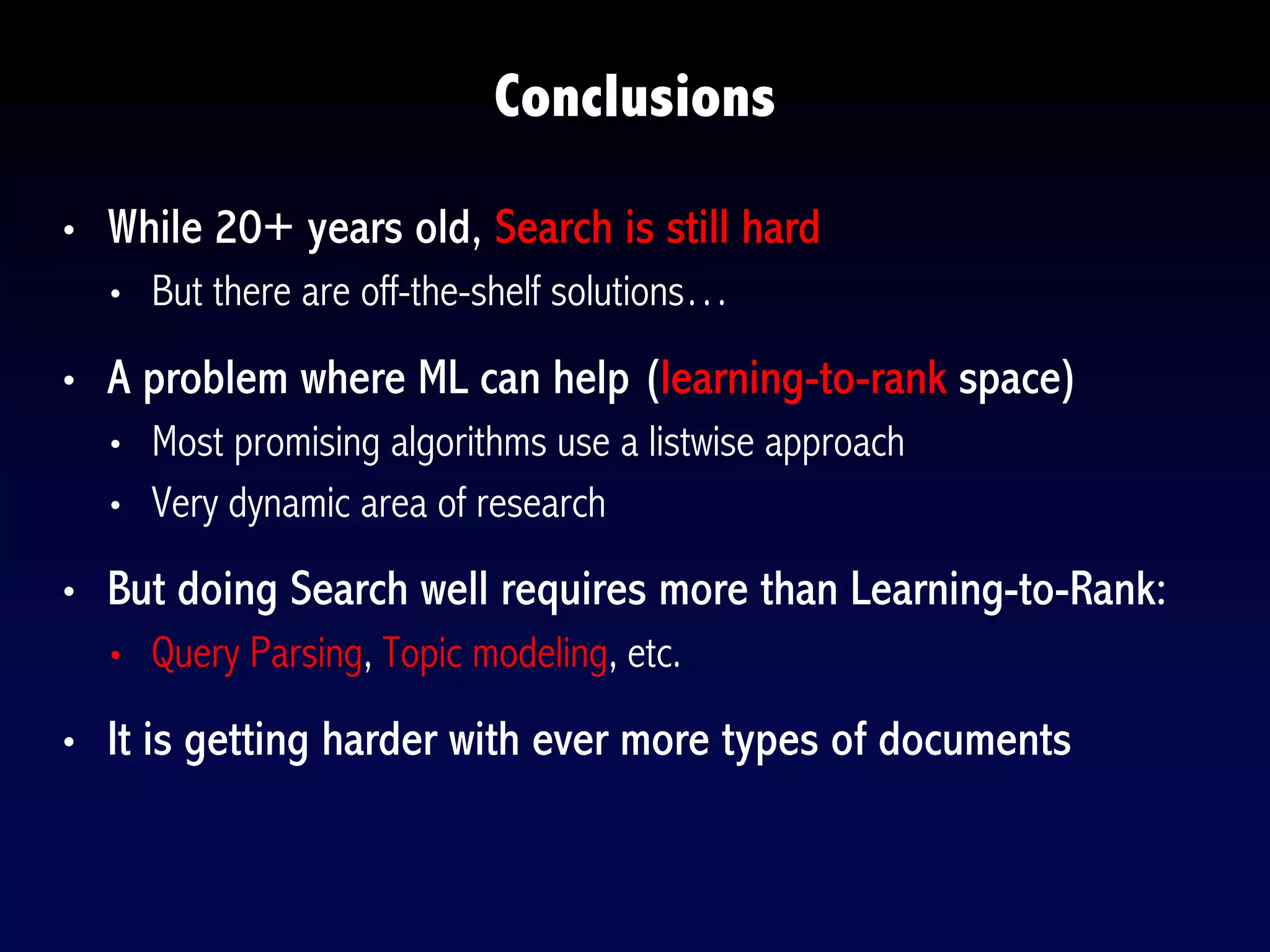 • While 20+ years old, Search is still hard
• But there are off-the-shelf solutions…
• A problem where ML can help (learning-to-rank space)
• Most promising algorithms use a listwise approach
• Very dynamic area of research
• But doing Search well requires more than Learning-to-Rank:
• Query Parsing, Topic modeling, etc.
• It is getting harder with ever more types of documents
Conclusions
 