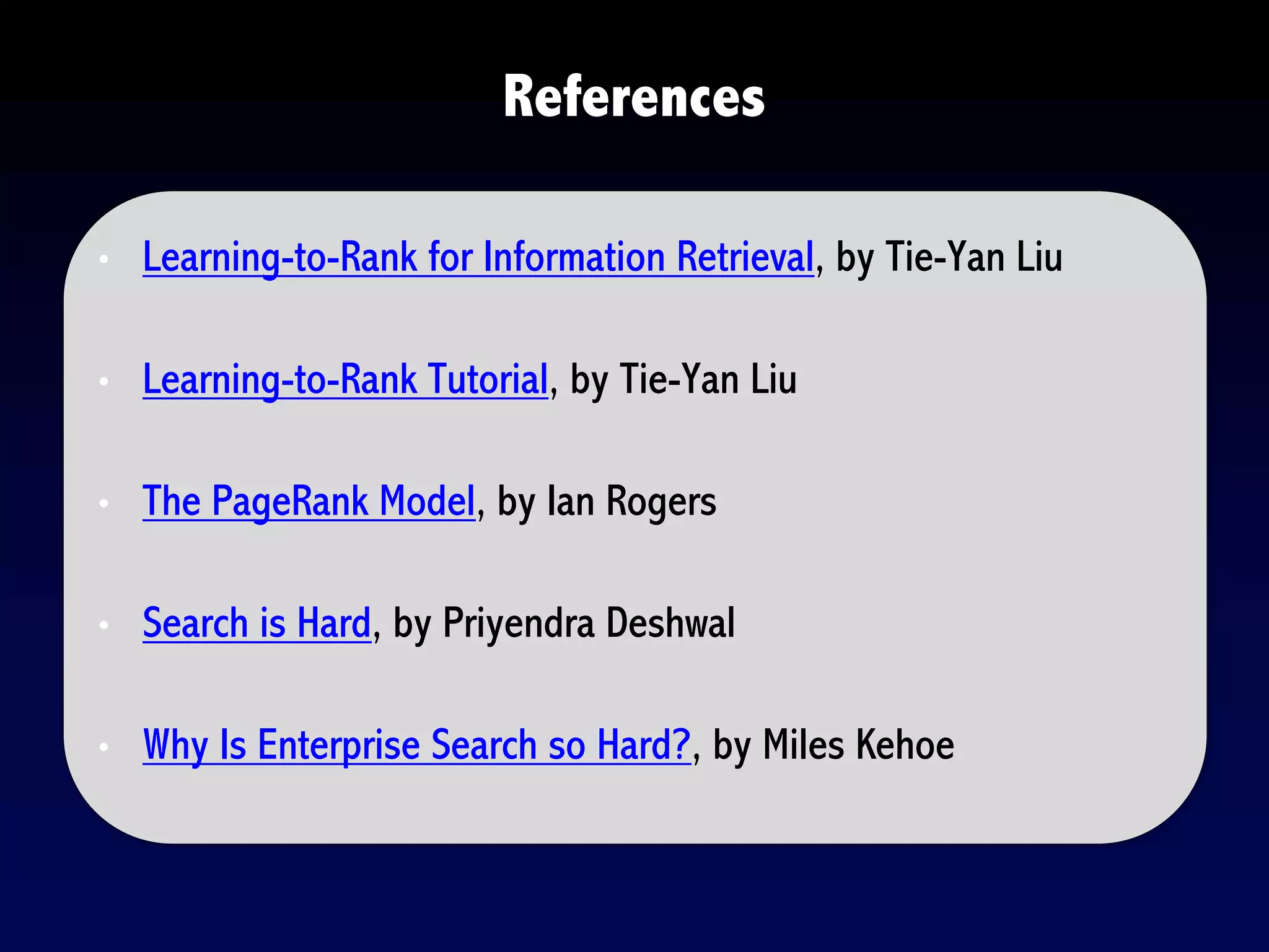 • Learning-to-Rank for Information Retrieval, by Tie-Yan Liu
• Learning-to-Rank Tutorial, by Tie-Yan Liu
• The PageRank Model, by Ian Rogers
• Search is Hard, by Priyendra Deshwal
• Why Is Enterprise Search so Hard?, by Miles Kehoe
References
 