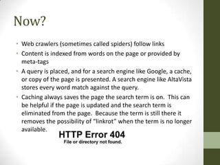 Now?
• Web crawlers (sometimes called spiders) follow links
• Content is indexed from words on the page or provided by
  meta-tags
• A query is placed, and for a search engine like Google, a cache,
  or copy of the page is presented. A search engine like AltaVista
  stores every word match against the query.
• Caching always saves the page the search term is on. This can
  be helpful if the page is updated and the search term is
  eliminated from the page. Because the term is still there it
  removes the possibility of “linkrot” when the term is no longer
  available.
 