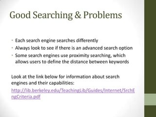 Good Searching & Problems

• Each search engine searches differently
• Always look to see if there is an advanced search option
• Some search engines use proximity searching, which
  allows users to define the distance between keywords

Look at the link below for information about search
engines and their capabilities:
http://lib.berkeley.edu/TeachingLib/Guides/Internet/SrchE
ngCriteria.pdf
 
