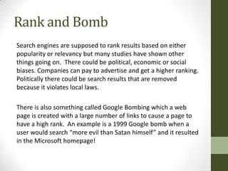 Rank and Bomb
Search engines are supposed to rank results based on either
popularity or relevancy but many studies have shown other
things going on. There could be political, economic or social
biases. Companies can pay to advertise and get a higher ranking.
Politically there could be search results that are removed
because it violates local laws.

There is also something called Google Bombing which a web
page is created with a large number of links to cause a page to
have a high rank. An example is a 1999 Google bomb when a
user would search “more evil than Satan himself” and it resulted
in the Microsoft homepage!
 