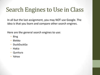 Search Engines to Use in Class
In all but the last assignment, you may NOT use Google. The
idea is that you learn and compare other search engines.

Here are the general search engines to use:
  •   Bing
  •   Blekko
  •   DuckDuckGo
  •   Hakia
  •   Qunitura
  •   Yahoo
 