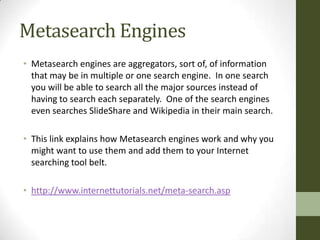 Metasearch Engines
• Metasearch engines are aggregators, sort of, of information
  that may be in multiple or one search engine. In one search
  you will be able to search all the major sources instead of
  having to search each separately. One of the search engines
  even searches SlideShare and Wikipedia in their main search.

• This link explains how Metasearch engines work and why you
  might want to use them and add them to your Internet
  searching tool belt.

• http://www.internettutorials.net/meta-search.asp
 