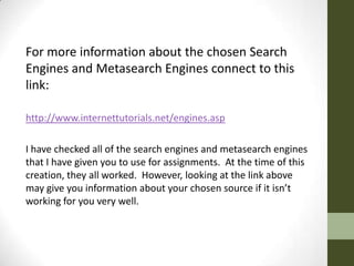 For more information about the chosen Search
Engines and Metasearch Engines connect to this
link:

http://www.internettutorials.net/engines.asp

I have checked all of the search engines and metasearch engines
that I have given you to use for assignments. At the time of this
creation, they all worked. However, looking at the link above
may give you information about your chosen source if it isn’t
working for you very well.
 