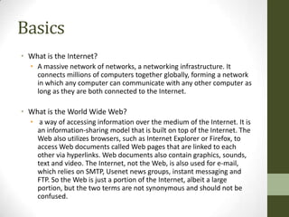 Basics
• What is the Internet?
  • A massive network of networks, a networking infrastructure. It
    connects millions of computers together globally, forming a network
    in which any computer can communicate with any other computer as
    long as they are both connected to the Internet.

• What is the World Wide Web?
  • a way of accessing information over the medium of the Internet. It is
    an information-sharing model that is built on top of the Internet. The
    Web also utilizes browsers, such as Internet Explorer or Firefox, to
    access Web documents called Web pages that are linked to each
    other via hyperlinks. Web documents also contain graphics, sounds,
    text and video. The Internet, not the Web, is also used for e-mail,
    which relies on SMTP, Usenet news groups, instant messaging and
    FTP. So the Web is just a portion of the Internet, albeit a large
    portion, but the two terms are not synonymous and should not be
    confused.
 