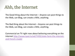 Ahh, the Internet
The Good thing about the Internet – Anyone can post things to
the Web, can Blog, can create a Wiki, anything

The Bad thing about the Internet – Anyone can post things to
the Web, can Blog, can create a Wiki, anything.

Commercial on TV right now about believing everything on the
internet http://www.ispot.tv/ad/7VOE/state-farm-the-internet-
and-french-model
 