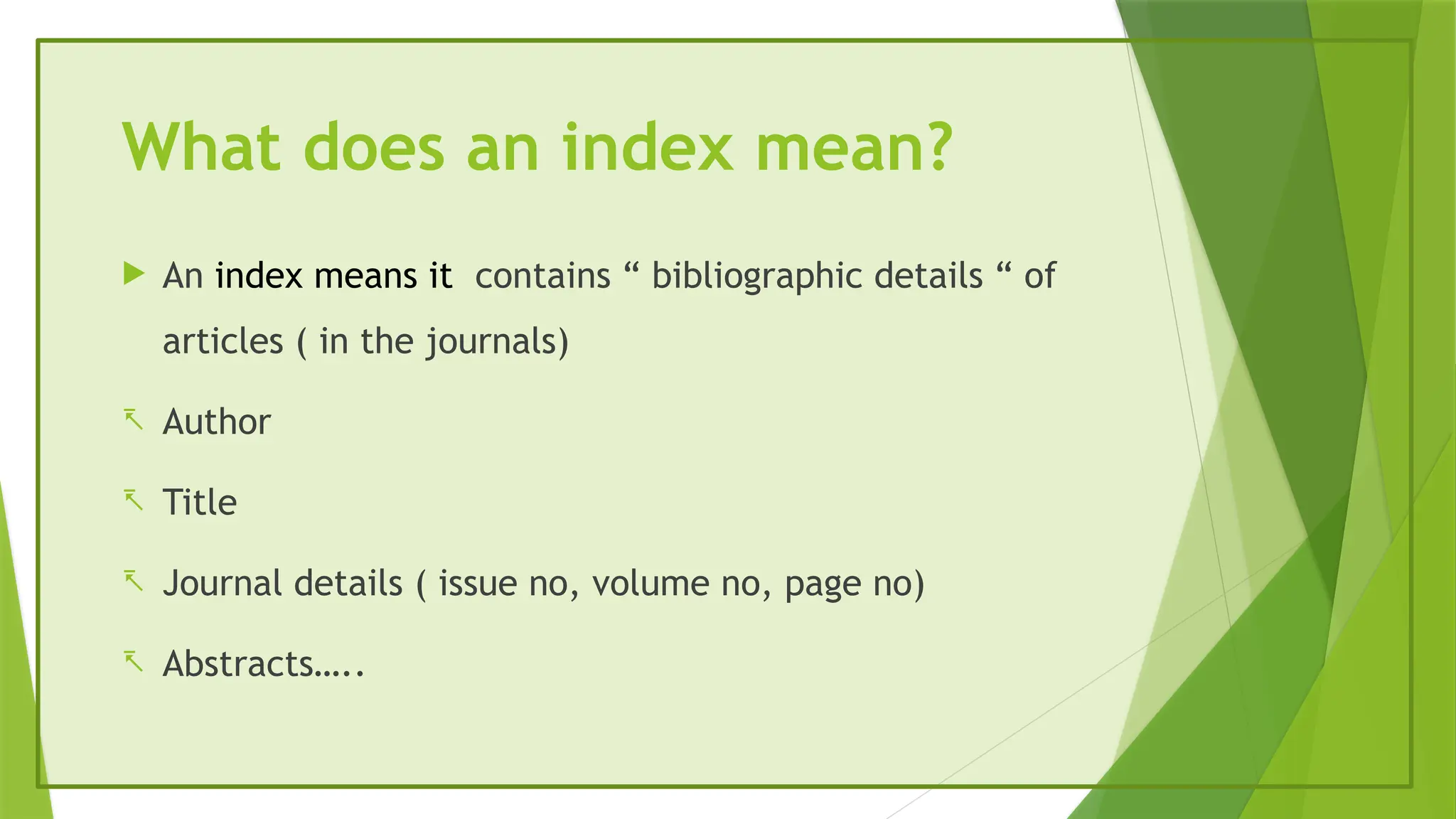 What does an index mean?
 An index means it contains “ bibliographic details “ of
articles ( in the journals)
- Author
- Title
- Journal details ( issue no, volume no, page no)
- Abstracts…..
 