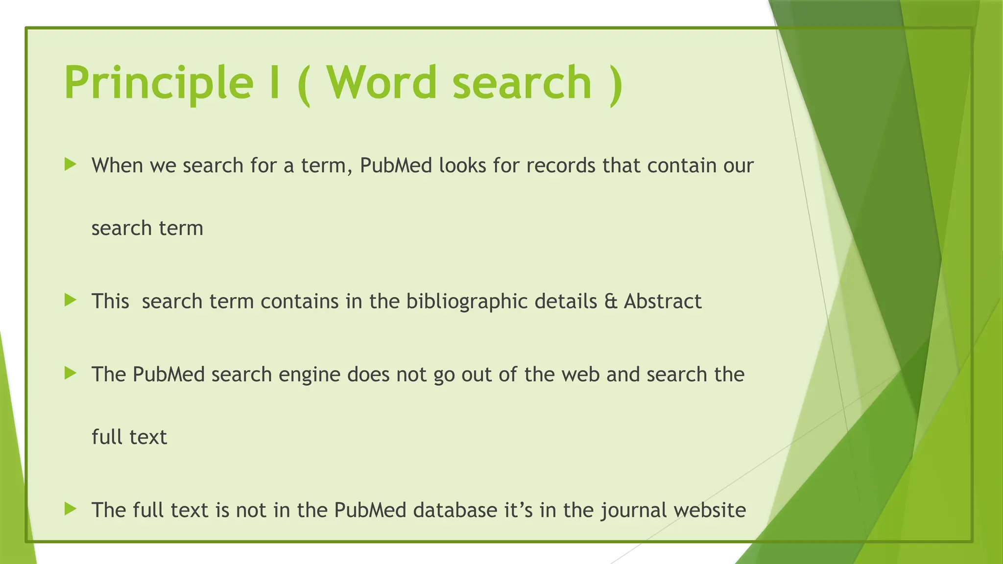 Principle I ( Word search )
 When we search for a term, PubMed looks for records that contain our
search term
 This search term contains in the bibliographic details & Abstract
 The PubMed search engine does not go out of the web and search the
full text
 The full text is not in the PubMed database it’s in the journal website
 