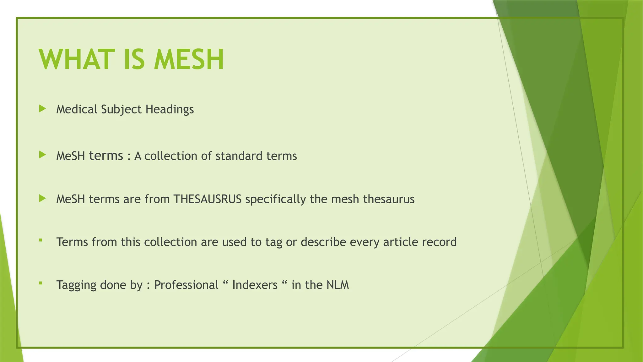 WHAT IS MESH
 Medical Subject Headings
 MeSH terms : A collection of standard terms
 MeSH terms are from THESAUSRUS specifically the mesh thesaurus
 Terms from this collection are used to tag or describe every article record
 Tagging done by : Professional “ Indexers “ in the NLM
 