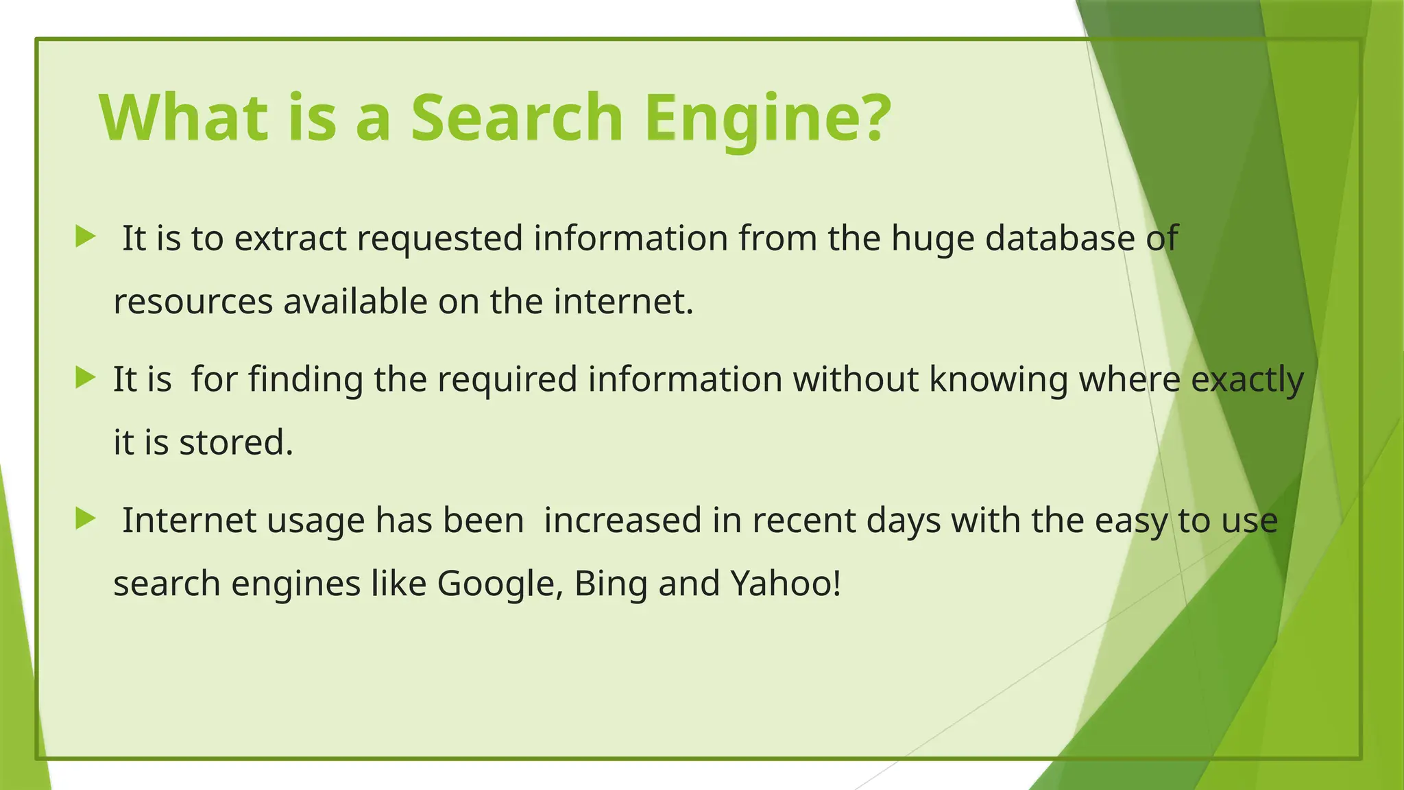 What is a Search Engine?
 It is to extract requested information from the huge database of
resources available on the internet.
 It is for finding the required information without knowing where exactly
it is stored.
 Internet usage has been increased in recent days with the easy to use
search engines like Google, Bing and Yahoo!
 