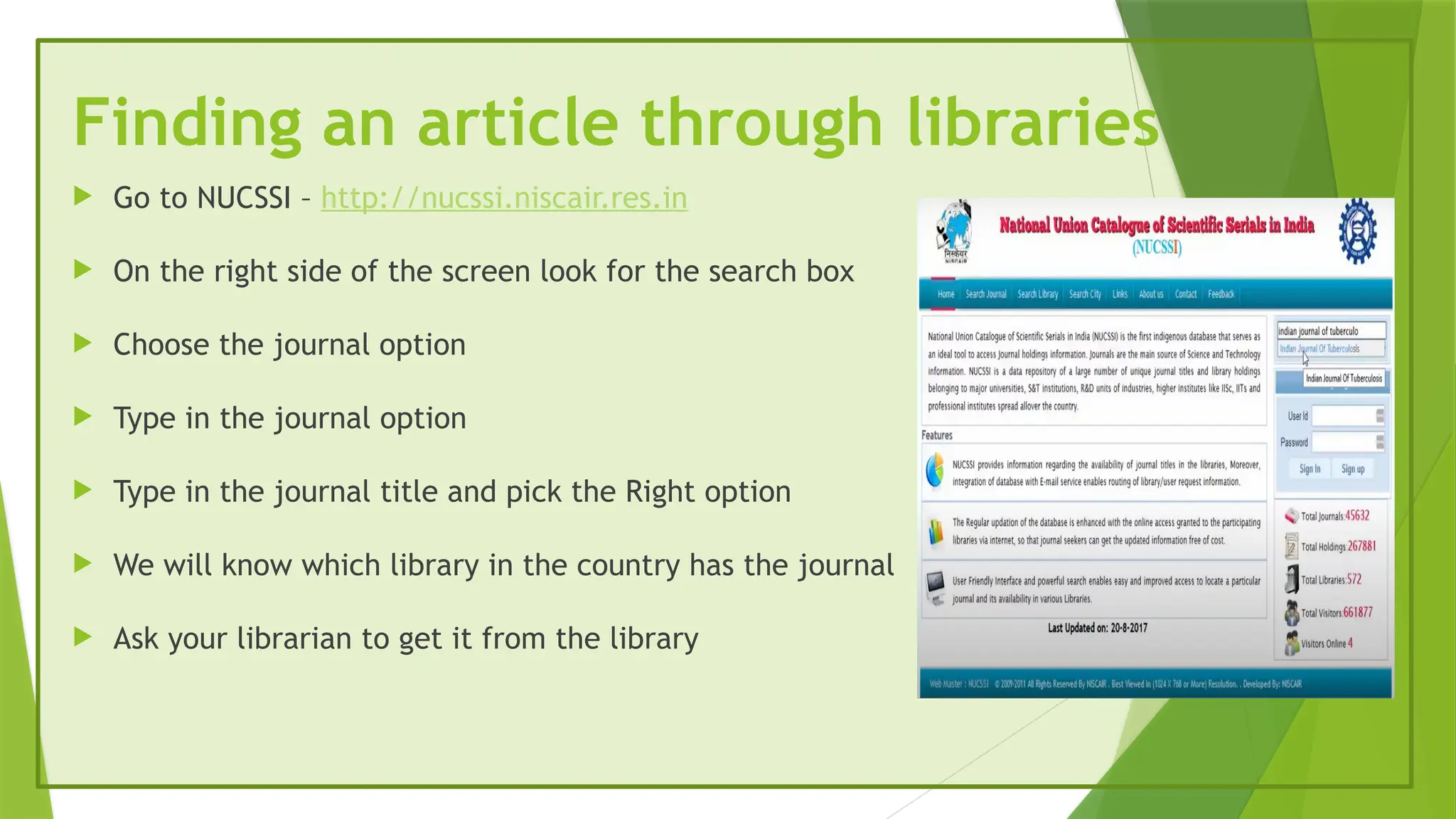 Finding an article through libraries
 Go to NUCSSI – http://nucssi.niscair.res.in
 On the right side of the screen look for the search box
 Choose the journal option
 Type in the journal option
 Type in the journal title and pick the Right option
 We will know which library in the country has the journal
 Ask your librarian to get it from the library
 