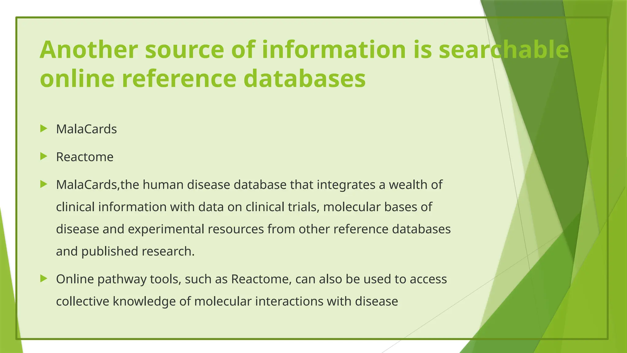 Another source of information is searchable
online reference databases
 MalaCards
 Reactome
 MalaCards,the human disease database that integrates a wealth of
clinical information with data on clinical trials, molecular bases of
disease and experimental resources from other reference databases
and published research.
 Online pathway tools, such as Reactome, can also be used to access
collective knowledge of molecular interactions with disease
 