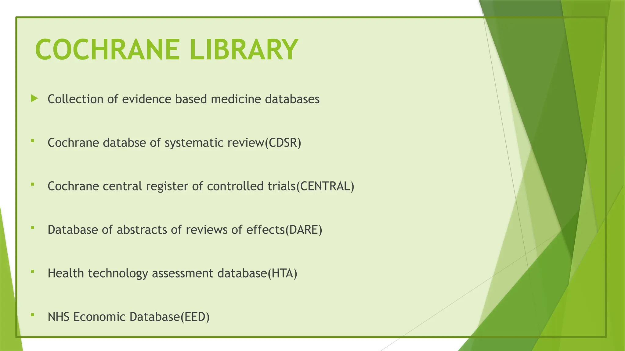 COCHRANE LIBRARY
 Collection of evidence based medicine databases
 Cochrane databse of systematic review(CDSR)
 Cochrane central register of controlled trials(CENTRAL)
 Database of abstracts of reviews of effects(DARE)
 Health technology assessment database(HTA)
 NHS Economic Database(EED)
 