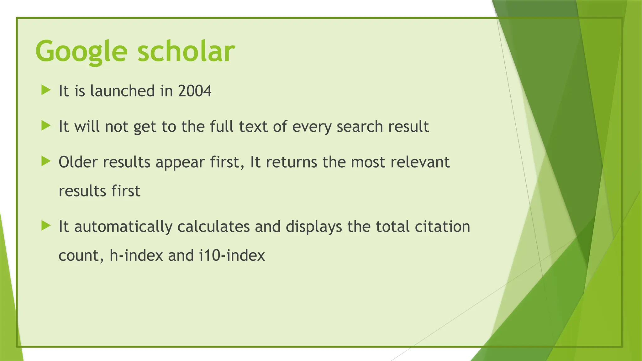Google scholar
 It is launched in 2004
 It will not get to the full text of every search result
 Older results appear first, It returns the most relevant
results first
 It automatically calculates and displays the total citation
count, h-index and i10-index
 