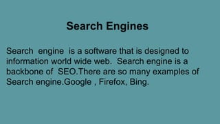 Search Engines
Search engine is a software that is designed to
information world wide web. Search engine is a
backbone of SEO.There are so many examples of
Search engine.Google , Firefox, Bing.
 