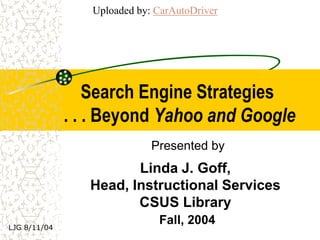 Uploaded by: CarAutoDriver




                  Search Engine Strategies
              . . . Beyond Yahoo and Google
                             Presented by
                        Linda J. Goff,
                 Head, Instructional Services
                        CSUS Library
LJG 8/11/04
                              Fall, 2004
 