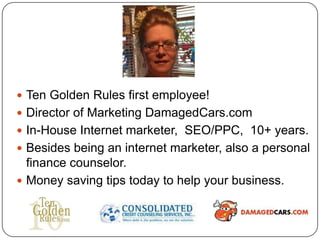  Ten Golden Rules first employee!
 Director of Marketing DamagedCars.com
 In-House Internet marketer, SEO/PPC, 10+ years.
 Besides being an internet marketer, also a personal
  finance counselor.
 Money saving tips today to help your business.
 
