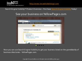 http://www.snswebsitedesign.com
    Small Business Web Solutions

 Search Engine Visibility® Product Overview – Purchase Search Engine Visibility Today!

                  See your business on YellowPages.com




Now you can use Search Engine Visibility to get your business listed on the granddaddy of
business directories -YellowPages.com.


                              Copyright © 2012 SeaNSun LLC All rights reserved | Millbury, Ma 01527
 