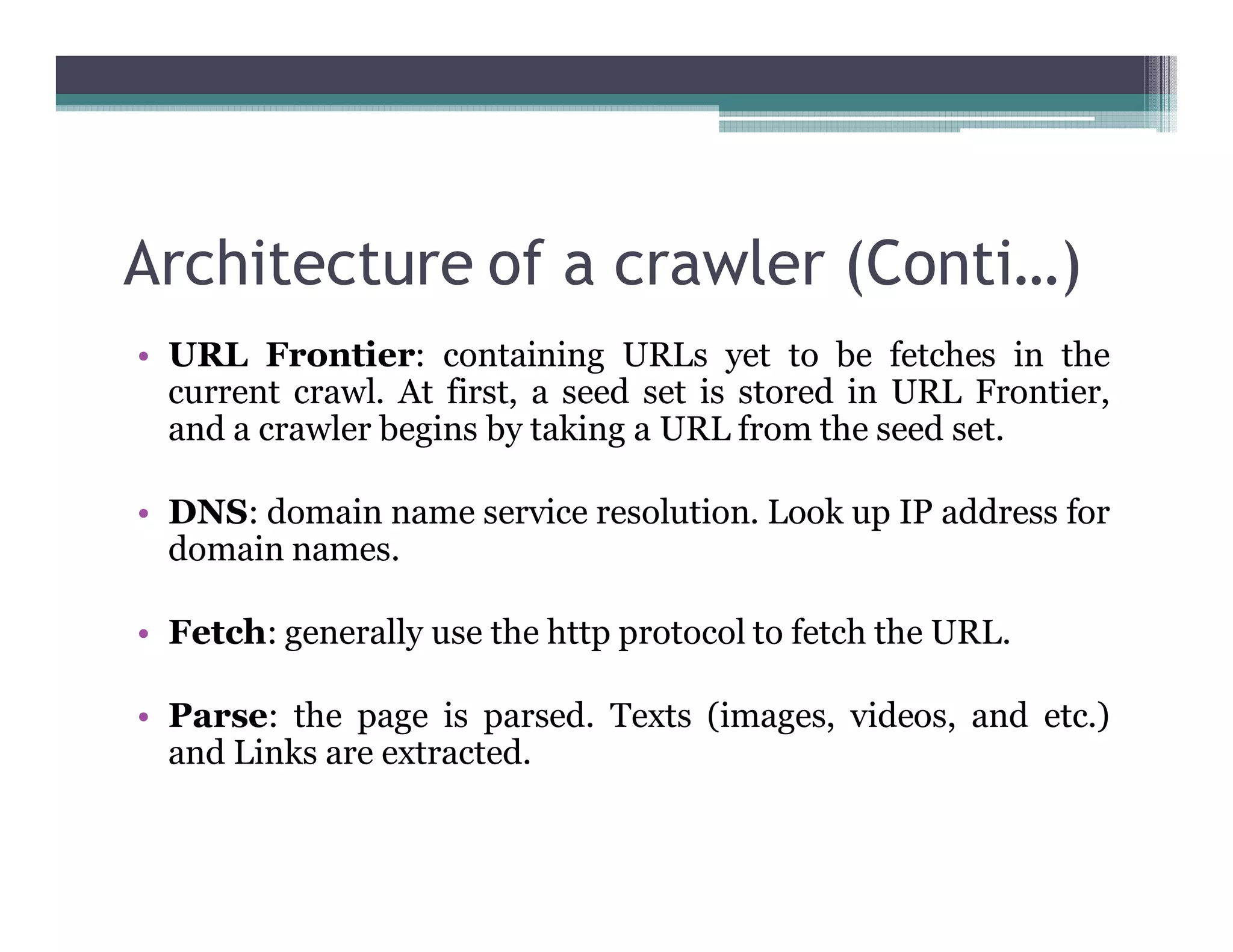 Architecture of a crawler (Conti…)
• URL Frontier: containing URLs yet to be fetches in the
current crawl. At first, a seed set is stored in URL Frontier,
and a crawler begins by taking a URL from the seed set.
• DNS: domain name service resolution. Look up IP address for
domain names.
• Fetch: generally use the http protocol to fetch the URL.
• Parse: the page is parsed. Texts (images, videos, and etc.)
and Links are extracted.
 