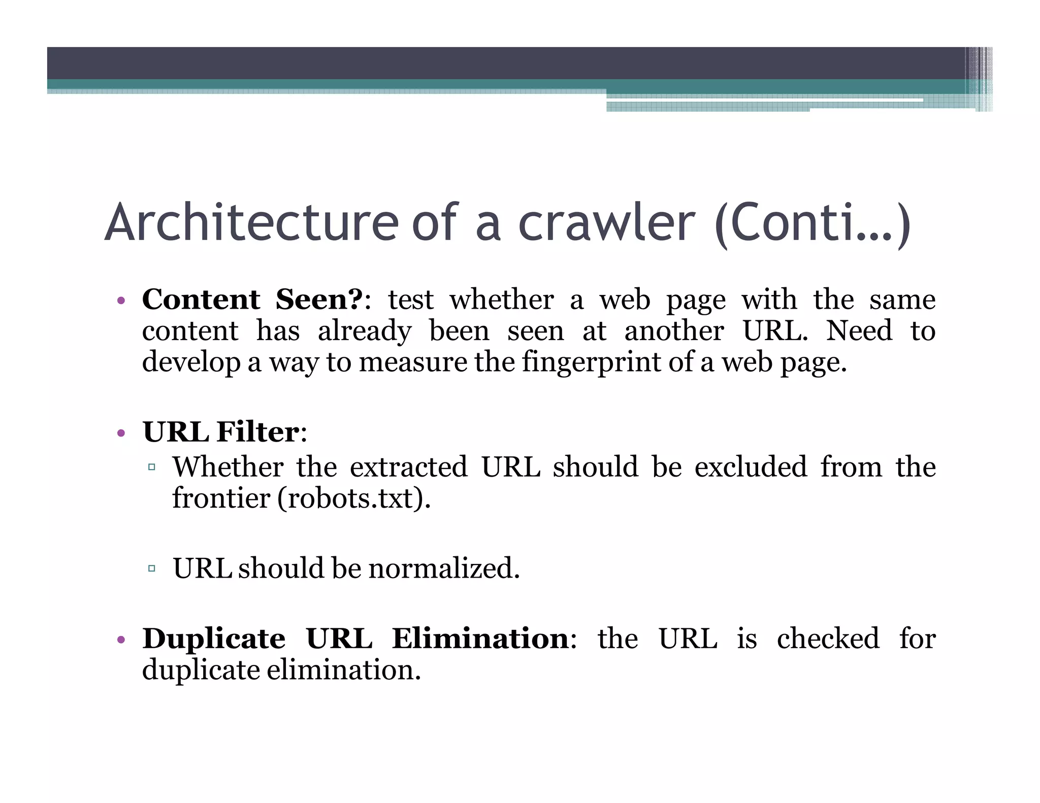 Architecture of a crawler (Conti…)
• Content Seen?: test whether a web page with the same
content has already been seen at another URL. Need to
develop a way to measure the fingerprint of a web page.
• URL Filter:
▫ Whether the extracted URL should be excluded from the
frontier (robots.txt).
▫ URL should be normalized.
• Duplicate URL Elimination: the URL is checked for
duplicate elimination.
 