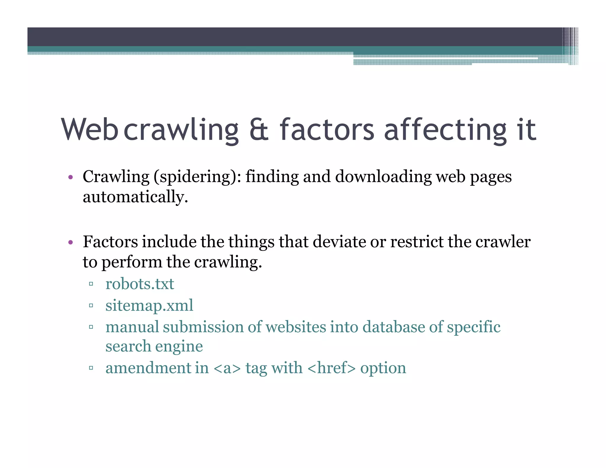 Webcrawling & factors affecting it
• Crawling (spidering): finding and downloading web pages
automatically.
• Factors include the things that deviate or restrict the crawler
to perform the crawling.
▫ robots.txt
▫ sitemap.xml
▫ manual submission of websites into database of specific
search engine
▫ amendment in <a> tag with <href> option
 