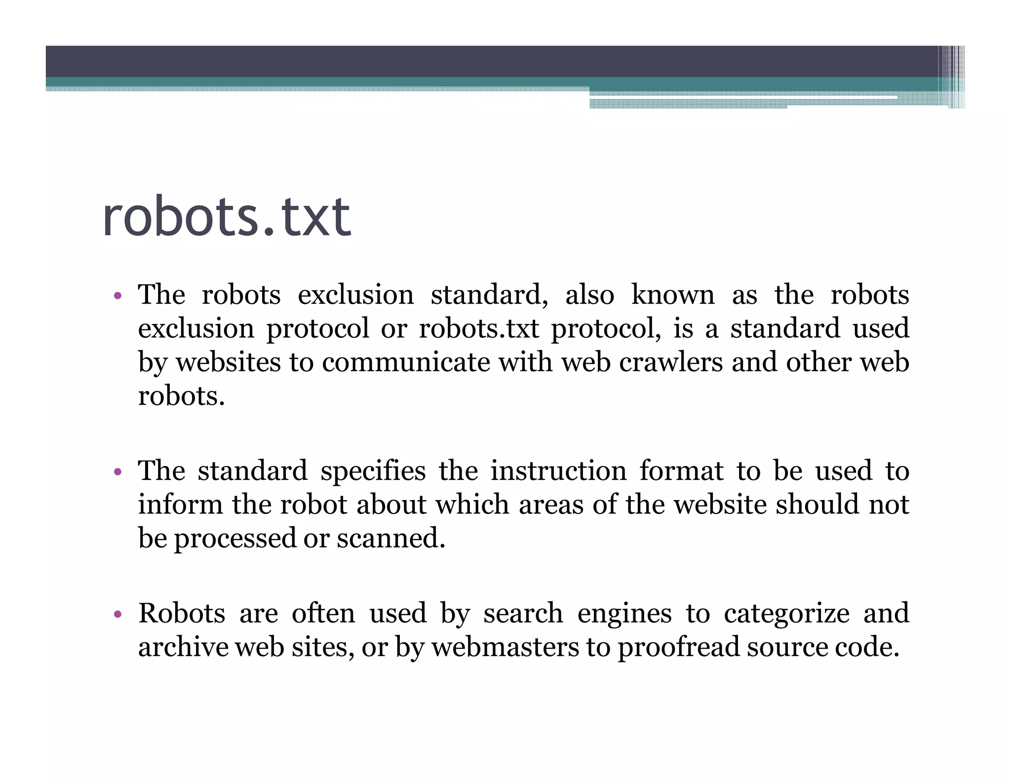robots.txt
• The robots exclusion standard, also known as the robots
exclusion protocol or robots.txt protocol, is a standard used
by websites to communicate with web crawlers and other web
robots.
• The standard specifies the instruction format to be used to
inform the robot about which areas of the website should not
be processed or scanned.
• Robots are often used by search engines to categorize and
archive web sites, or by webmasters to proofread source code.
 