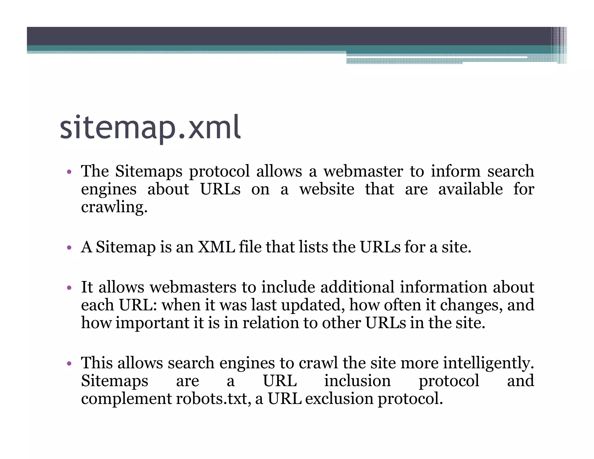 sitemap.xml
• The Sitemaps protocol allows a webmaster to inform search
engines about URLs on a website that are available for
crawling.
• A Sitemap is an XML file that lists the URLs for a site.
• It allows webmasters to include additional information about
each URL: when it was last updated, how often it changes, and
how important it is in relation to other URLs in the site.
• This allows search engines to crawl the site more intelligently.
Sitemaps are a URL inclusion protocol and
complement robots.txt, a URL exclusion protocol.
 