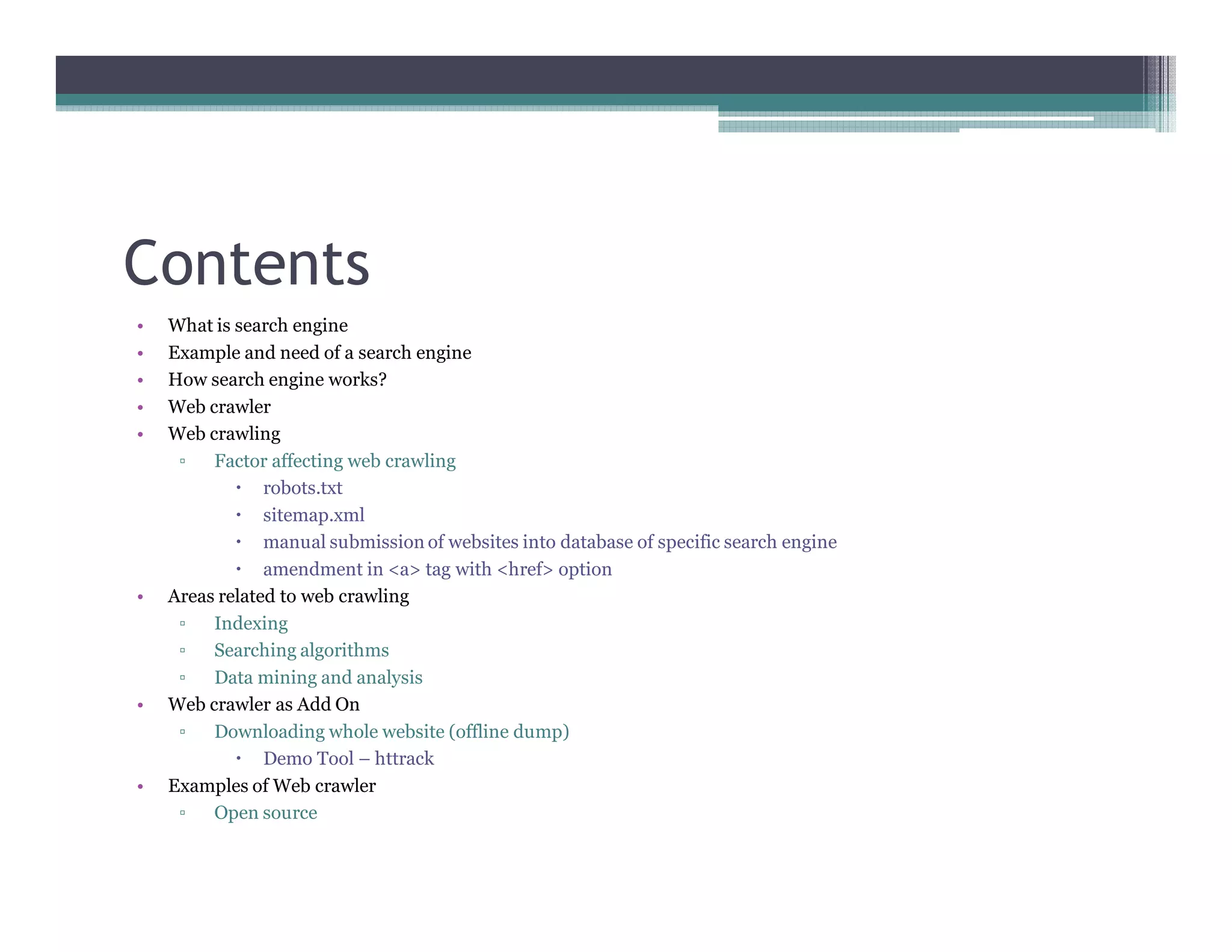 Contents
• What is search engine
• Example and need of a search engine
• How search engine works?
• Web crawler
• Web crawling
▫ Factor affecting web crawling
robots.txt
sitemap.xml
manual submission of websites into database of specific search engine
amendment in <a> tag with <href> option
• Areas related to web crawling
▫ Indexing
▫ Searching algorithms
▫ Data mining and analysis
• Web crawler as Add On
▫ Downloading whole website (offline dump)
Demo Tool – httrack
• Examples of Web crawler
▫ Open source
 
