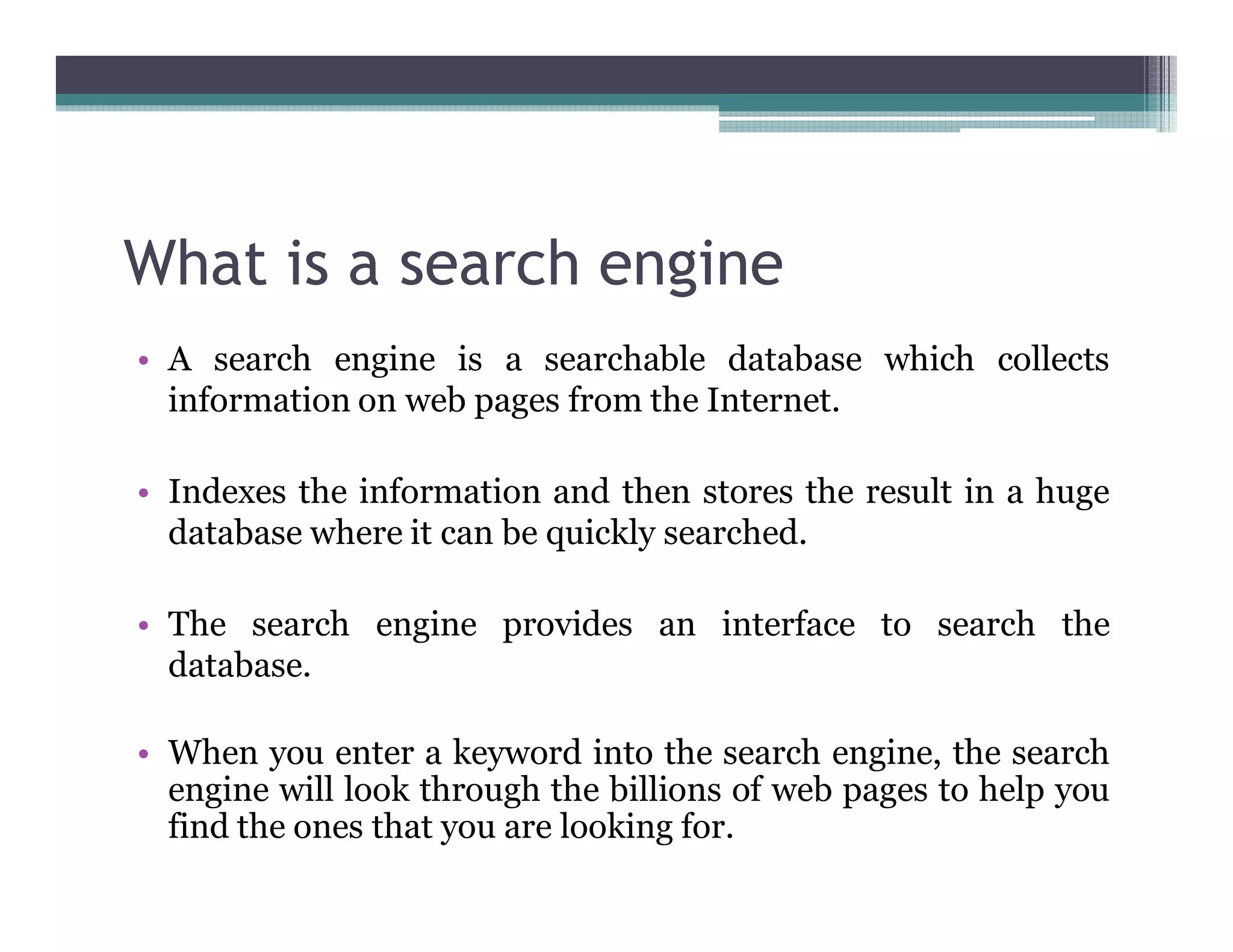 What is a search engine
• A search engine is a searchable database which collects
information on web pages from the Internet.
• Indexes the information and then stores the result in a huge
database where it can be quickly searched.
• The search engine provides an interface to search the
database.
• When you enter a keyword into the search engine, the search
engine will look through the billions of web pages to help you
find the ones that you are looking for.
 