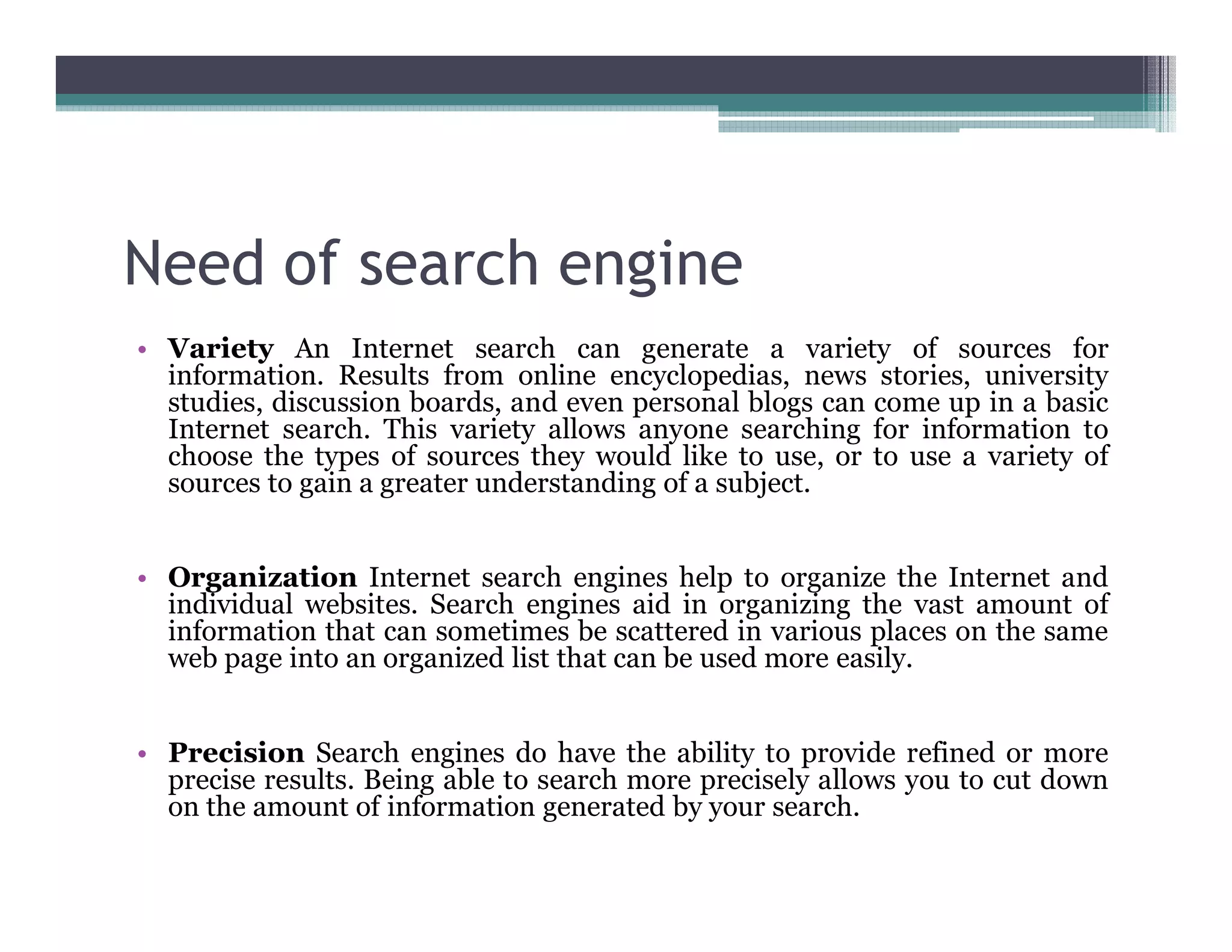 Need of search engine
• Variety An Internet search can generate a variety of sources for
information. Results from online encyclopedias, news stories, university
studies, discussion boards, and even personal blogs can come up in a basic
Internet search. This variety allows anyone searching for information to
choose the types of sources they would like to use, or to use a variety of
sources to gain a greater understanding of a subject.
• Organization Internet search engines help to organize the Internet and
individual websites. Search engines aid in organizing the vast amount of
information that can sometimes be scattered in various places on the same
web page into an organized list that can be used more easily.
• Precision Search engines do have the ability to provide refined or more
precise results. Being able to search more precisely allows you to cut down
on the amount of information generated by your search.
 