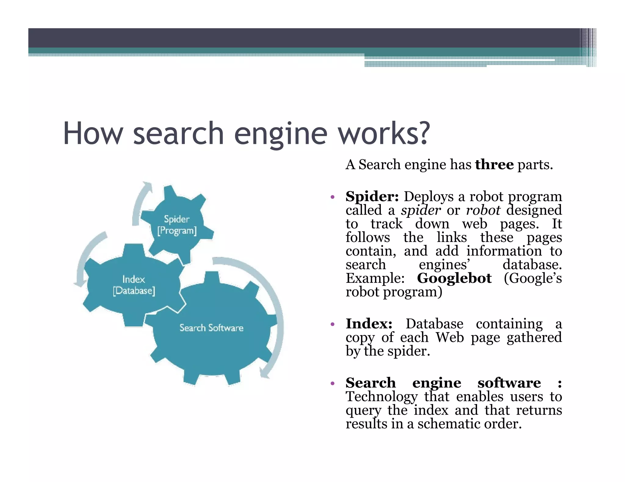 How search engine works?
A Search engine has three parts.
• Spider: Deploys a robot program
called a spider or robot designed
to track down web pages. It
follows the links these pages
contain, and add information to
search engines’ database.
Example: Googlebot (Google’s
robot program)
• Index: Database containing a
copy of each Web page gathered
by the spider.
• Search engine software :
Technology that enables users to
query the index and that returns
results in a schematic order.
 