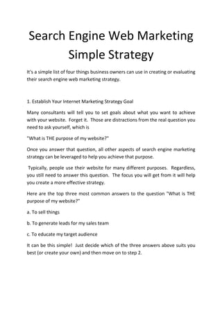Search Engine Web Marketing
       Simple Strategy
It's a simple list of four things business owners can use in creating or evaluating
their search engine web marketing strategy.



1. Establish Your Internet Marketing Strategy Goal

Many consultants will tell you to set goals about what you want to achieve
with your website. Forget it. Those are distractions from the real question you
need to ask yourself, which is

"What is THE purpose of my website?"

Once you answer that question, all other aspects of search engine marketing
strategy can be leveraged to help you achieve that purpose.

Typically, people use their website for many different purposes. Regardless,
you still need to answer this question. The focus you will get from it will help
you create a more effective strategy.

Here are the top three most common answers to the question "What is THE
purpose of my website?"

a. To sell things

b. To generate leads for my sales team

c. To educate my target audience

It can be this simple! Just decide which of the three answers above suits you
best (or create your own) and then move on to step 2.
 