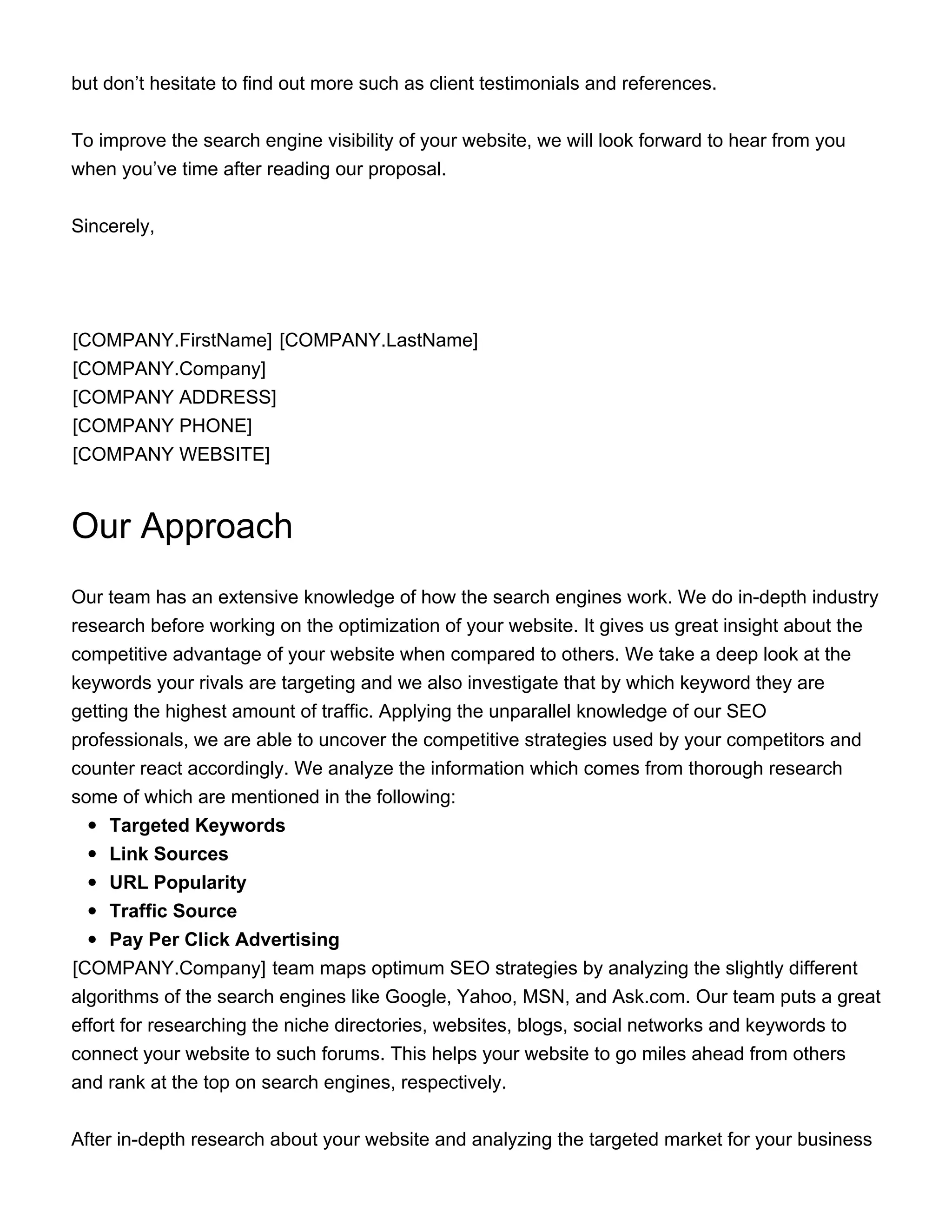but don’t hesitate to find out more such as client testimonials and references.
To improve the search engine visibility of your website, we will look forward to hear from you
when you’ve time after reading our proposal.
Sincerely,
[COMPANY.FirstName] [COMPANY.LastName]
[COMPANY.Company]
[COMPANY ADDRESS]
[COMPANY PHONE]
[COMPANY WEBSITE]
Our Approach
Our team has an extensive knowledge of how the search engines work. We do in-depth industry
research before working on the optimization of your website. It gives us great insight about the
competitive advantage of your website when compared to others. We take a deep look at the
keywords your rivals are targeting and we also investigate that by which keyword they are
getting the highest amount of traffic. Applying the unparallel knowledge of our SEO
professionals, we are able to uncover the competitive strategies used by your competitors and
counter react accordingly. We analyze the information which comes from thorough research
some of which are mentioned in the following:
Targeted Keywords
Link Sources
URL Popularity
Traffic Source
Pay Per Click Advertising
​[COMPANY.Company] team maps optimum SEO strategies by analyzing the slightly different
algorithms of the search engines like Google, Yahoo, MSN, and Ask.com. Our team puts a great
effort for researching the niche directories, websites, blogs, social networks and keywords to
connect your website to such forums. This helps your website to go miles ahead from others
and rank at the top on search engines, respectively.
After in-depth research about your website and analyzing the targeted market for your business
 