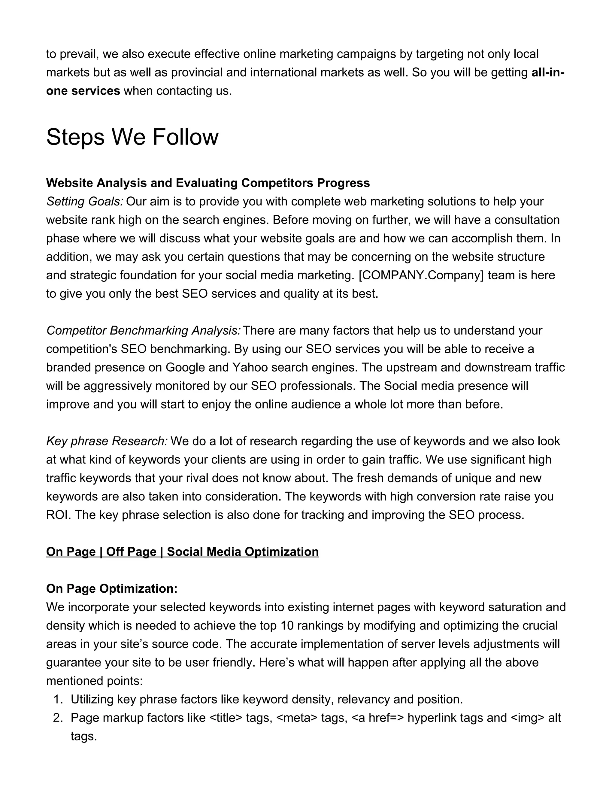 to prevail, we also execute effective online marketing campaigns by targeting not only local
markets but as well as provincial and international markets as well. So you will be getting all-in-
one services when contacting us.
Steps We Follow
Website Analysis and Evaluating Competitors Progress
Setting Goals: Our aim is to provide you with complete web marketing solutions to help your
website rank high on the search engines. Before moving on further, we will have a consultation
phase where we will discuss what your website goals are and how we can accomplish them. In
addition, we may ask you certain questions that may be concerning on the website structure
and strategic foundation for your social media marketing. [COMPANY.Company] team is here
to give you only the best SEO services and quality at its best.
Competitor Benchmarking Analysis: There are many factors that help us to understand your
competition's SEO benchmarking. By using our SEO services you will be able to receive a
branded presence on Google and Yahoo search engines. The upstream and downstream traffic
will be aggressively monitored by our SEO professionals. The Social media presence will
improve and you will start to enjoy the online audience a whole lot more than before.
Key phrase Research: We do a lot of research regarding the use of keywords and we also look
at what kind of keywords your clients are using in order to gain traffic. We use significant high
traffic keywords that your rival does not know about. The fresh demands of unique and new
keywords are also taken into consideration. The keywords with high conversion rate raise you
ROI. The key phrase selection is also done for tracking and improving the SEO process.
On Page | Off Page | Social Media Optimization
On Page Optimization:
We incorporate your selected keywords into existing internet pages with keyword saturation and
density which is needed to achieve the top 10 rankings by modifying and optimizing the crucial
areas in your site’s source code. The accurate implementation of server levels adjustments will
guarantee your site to be user friendly. Here’s what will happen after applying all the above
mentioned points:
1. Utilizing key phrase factors like keyword density, relevancy and position.
2. Page markup factors like <title> tags, <meta> tags, <a href=> hyperlink tags and <img> alt
tags.
 