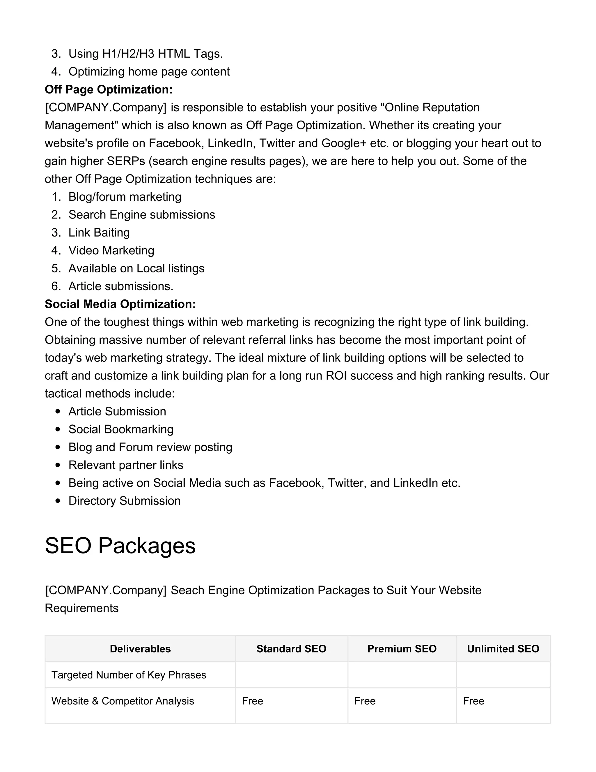 3. Using H1/H2/H3 HTML Tags.
4. Optimizing home page content
Off Page Optimization:
[COMPANY.Company] is responsible to establish your positive "Online Reputation
Management" which is also known as Off Page Optimization. Whether its creating your
website's profile on Facebook, LinkedIn, Twitter and Google+ etc. or blogging your heart out to
gain higher SERPs (search engine results pages), we are here to help you out. Some of the
other Off Page Optimization techniques are:
1. Blog/forum marketing
2. Search Engine submissions
3. Link Baiting
4. Video Marketing
5. Available on Local listings
6. Article submissions.
Social Media Optimization:
One of the toughest things within web marketing is recognizing the right type of link building.
Obtaining massive number of relevant referral links has become the most important point of
today's web marketing strategy. The ideal mixture of link building options will be selected to
craft and customize a link building plan for a long run ROI success and high ranking results. Our
tactical methods include:
Article Submission
Social Bookmarking
Blog and Forum review posting
Relevant partner links
Being active on Social Media such as Facebook, Twitter, and LinkedIn etc.
Directory Submission
SEO Packages
[COMPANY.Company]​ Seach Engine Optimization Packages to Suit Your Website
Requirements
Deliverables Standard SEO Premium SEO Unlimited SEO
Targeted Number of Key Phrases
Website & Competitor Analysis Free Free Free
 