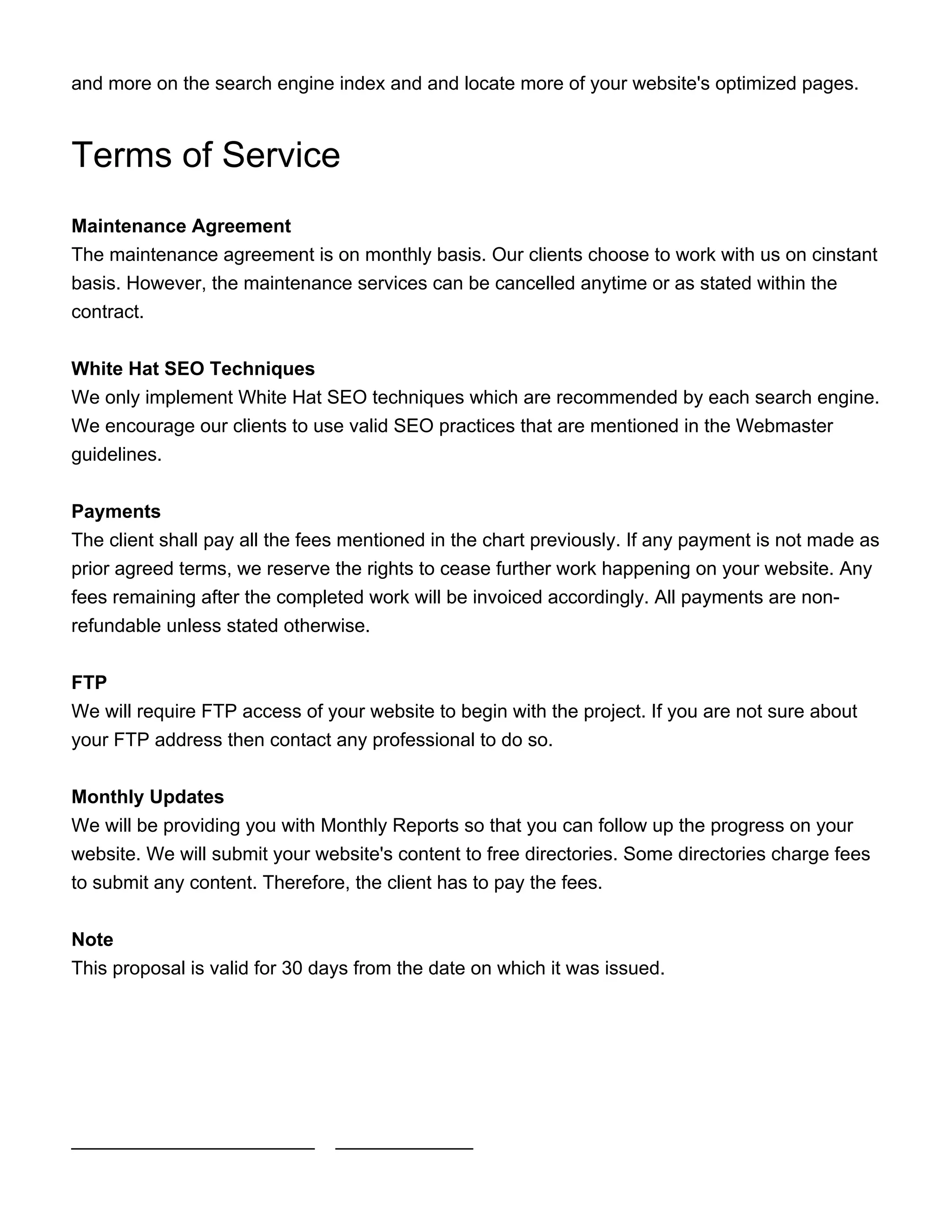 and more on the search engine index and and locate more of your website's optimized pages.
Terms of Service
Maintenance Agreement
The maintenance agreement is on monthly basis. Our clients choose to work with us on cinstant
basis. However, the maintenance services can be cancelled anytime or as stated within the
contract.
White Hat SEO Techniques
We only implement White Hat SEO techniques which are recommended by each search engine.
We encourage our clients to use valid SEO practices that are mentioned in the Webmaster
guidelines.
Payments
The client shall pay all the fees mentioned in the chart previously. If any payment is not made as
prior agreed terms, we reserve the rights to cease further work happening on your website. Any
fees remaining after the completed work will be invoiced accordingly. All payments are non-
refundable unless stated otherwise.
FTP
We will require FTP access of your website to begin with the project. If you are not sure about
your FTP address then contact any professional to do so.
Monthly Updates
We will be providing you with Monthly Reports so that you can follow up the progress on your
website. We will submit your website's content to free directories. Some directories charge fees
to submit any content. Therefore, the client has to pay the fees.
Note
This proposal is valid for 30 days from the date on which it was issued.
_______________________ _____________
 