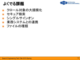 Search Engineering Tech Talk 2019 Spring
■ クロール対象の大規模化
■ セキュア検索
■ シングルサインオン
■ 業務システムとの連携
■ ファイルの種類
よくでる課題
13
 