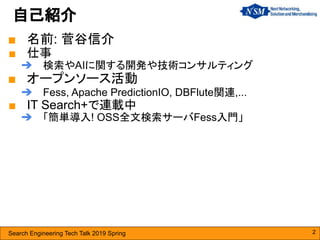 Search Engineering Tech Talk 2019 Spring
■ 名前: 菅谷信介
■ 仕事
➔ 検索やAIに関する開発や技術コンサルティング
■ オープンソース活動
➔ Fess, Apache PredictionIO, DBFlute関連,...
■ IT Search+で連載中
➔ 「簡単導入! OSS全文検索サーバFess入門」
自己紹介
2
 