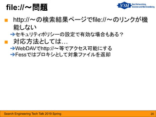 Search Engineering Tech Talk 2019 Spring 20
■ http://〜の検索結果ページでfile://〜のリンクが機
能しない
➔セキュリティポリシーの設定で有効な場合もある？
■ 対応方法としては…
➔WebDAVでhttp://〜等でアクセス可能にする
➔Fessではプロキシとして対象ファイルを返却
file://〜問題
 