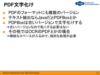 Search Engineering Tech Talk 2019 Spring 22
■ PDFのフォーマットにも複数のバージョン
■ テキスト抽出ならJavaだとPDFBoxとか
■ PDFBoxは古いバージョンで文字化けする
➔古いバージョンなので気にする必要はない
■ その他ではOCRのPDFとかの場合
➔無駄なスペースが入るので、独別な処理が必要
PDF文字化け
 