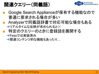 Search Engineering Tech Talk 2019 Spring 24
■ Google Search Applianceが保有する機能なので
普通に要求される場合が多い
■ Analyzerで同義語辞書で対応可能な場合もある
➔リアルタイムな反映が求められると☓
■ 特定のクエリーのときに登録語を展開する
➔Fessでは実装済み
➔関連コンテンツ的な機能もあったり…
関連クエリー（同義語）
 