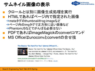 Search Engineering Tech Talk 2019 Spring 25
■ クロールとは別に画像生成処理を実行
■ HTMLであればページ内で指定された画像
➔metaタグのthumbnailかog:imageなど
➔ページ内のimgタグで正方形に近い画像など
➔PhantomJSなどでがんばる必要はない
■ PDFであればImageMagickのconvertコマンド
■ MS Officeはunoconvとconvertの合せ技
サムネイル画像の表示
 