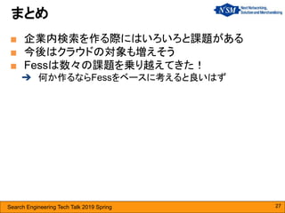 Search Engineering Tech Talk 2019 Spring
■ 企業内検索を作る際にはいろいろと課題がある
■ 今後はクラウドの対象も増えそう
■ Fessは数々の課題を乗り越えてきた！
➔ 何か作るならFessをベースに考えると良いはず
まとめ
27
 