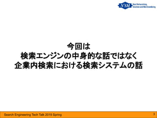 Search Engineering Tech Talk 2019 Spring
今回は
検索エンジンの中身的な話ではなく
企業内検索における検索システムの話
3
 