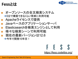 Search Engineering Tech Talk 2019 Spring 8
Fessとは
■ オープンソースの全文検索システム
➔5分で構築できるくらい簡単に利用可能
■ Apacheライセンスで提供
■ Javaベースのアプリケーションサーバ
■ Elasticsearchを検索エンジンとして利用
■ 様々な検索シーンで利用可能
■ 現在の最新バージョンは12.6
➔今年で開発10年目！
https://fess.codelibs.org/
 