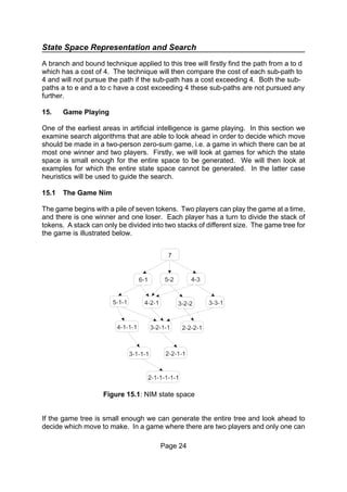 State Space Representation and Search
Page 24
Figure 15.1: NIM state space
A branch and bound technique applied to this tree will firstly find the path from a to d
which has a cost of 4. The technique will then compare the cost of each sub-path to
4 and will not pursue the path if the sub-path has a cost exceeding 4. Both the sub-
paths a to e and a to c have a cost exceeding 4 these sub-paths are not pursued any
further.
15. Game Playing
One of the earliest areas in artificial intelligence is game playing. In this section we
examine search algorithms that are able to look ahead in order to decide which move
should be made in a two-person zero-sum game, i.e. a game in which there can be at
most one winner and two players. Firstly, we will look at games for which the state
space is small enough for the entire space to be generated. We will then look at
examples for which the entire state space cannot be generated. In the latter case
heuristics will be used to guide the search.
15.1 The Game Nim
The game begins with a pile of seven tokens. Two players can play the game at a time,
and there is one winner and one loser. Each player has a turn to divide the stack of
tokens. A stack can only be divided into two stacks of different size. The game tree for
the game is illustrated below.
If the game tree is small enough we can generate the entire tree and look ahead to
decide which move to make. In a game where there are two players and only one can
 